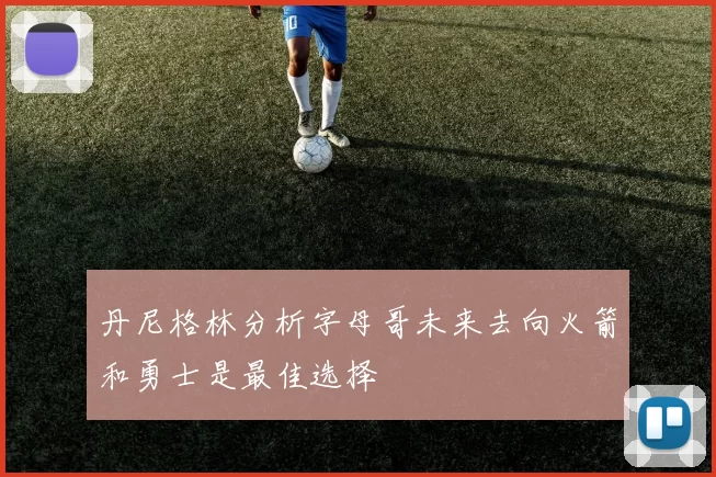丹尼格林分析字母哥未来去向火箭和勇士是最佳选择