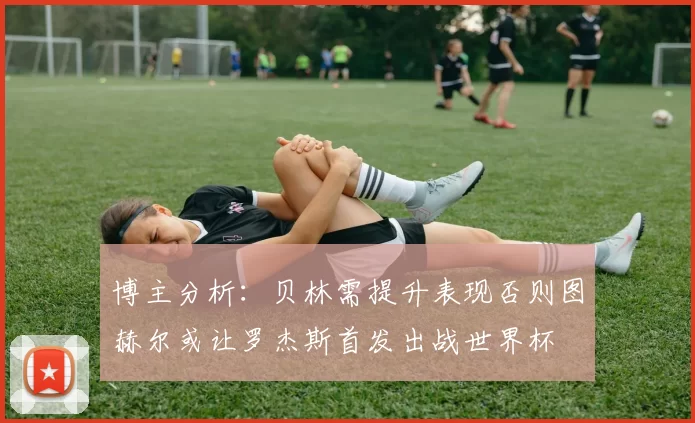 博主分析：贝林需提升表现否则图赫尔或让罗杰斯首发出战世界杯