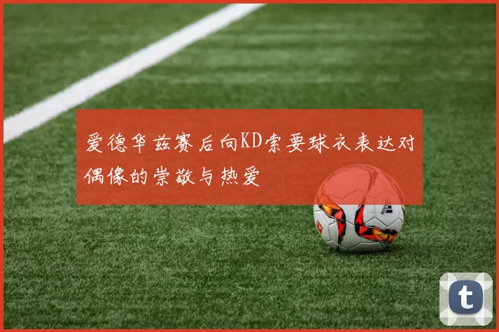 爱德华兹赛后向KD索要球衣表达对偶像的崇敬与热爱