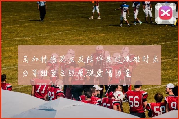 乌加特感恩女友陪伴度过艰难时光分享甜蜜合照展现爱情力量