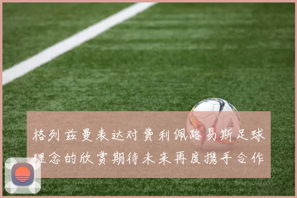 格列兹曼表达对费利佩路易斯足球理念的欣赏期待未来再度携手合作