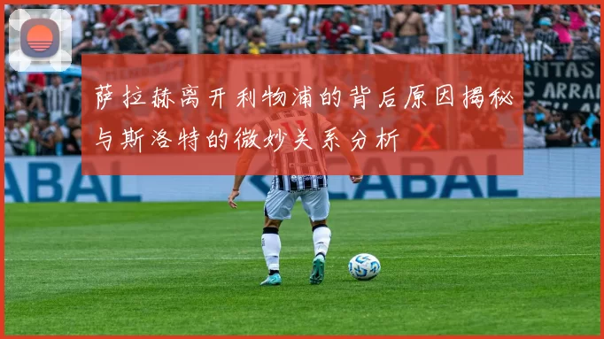 萨拉赫离开利物浦的背后原因揭秘与斯洛特的微妙关系分析