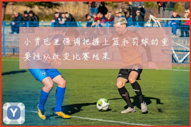 小贾巴里强调把握上篮和罚球的重要性以改变比赛结果