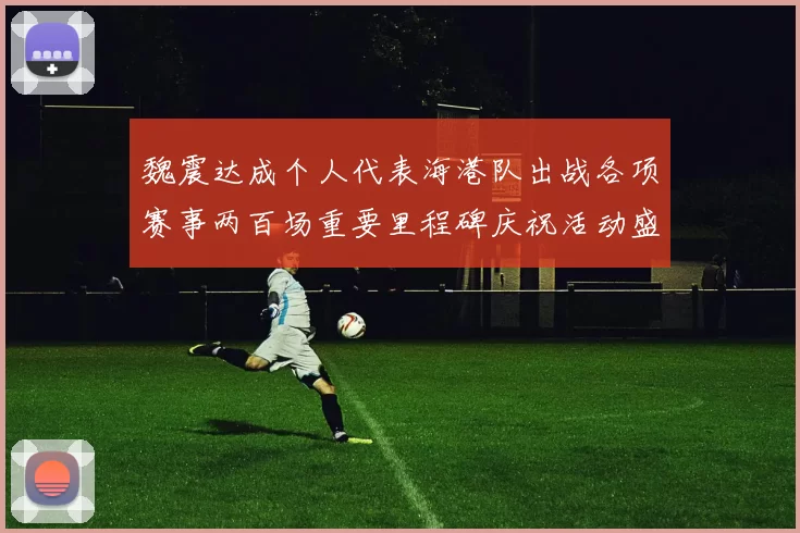 魏震达成个人代表海港队出战各项赛事两百场重要里程碑庆祝活动盛况回顾