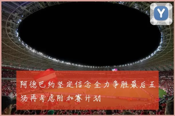 阿德巴约坚定信念全力争胜最后五场再考虑附加赛计划