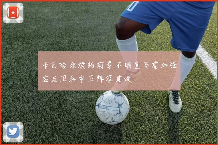 卡瓦哈尔续约前景不明皇马需加强右后卫和中卫阵容建设