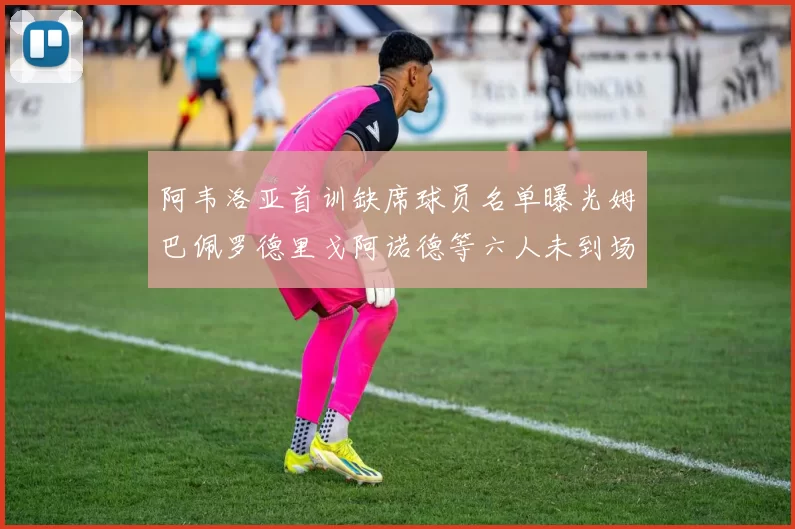阿韦洛亚首训缺席球员名单曝光姆巴佩罗德里戈阿诺德等六人未到场