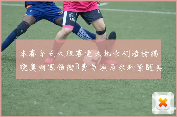本赛季五大联赛重大机会创造榜揭晓奥利塞领衔B费与迪马尔科紧随其后