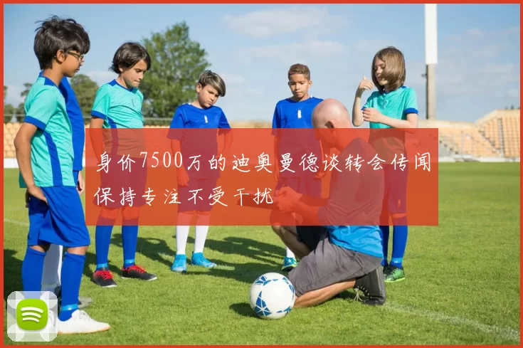 身价7500万的迪奥曼德谈转会传闻保持专注不受干扰