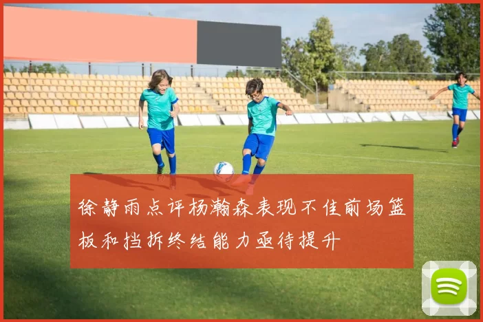 徐静雨点评杨瀚森表现不佳前场篮板和挡拆终结能力亟待提升